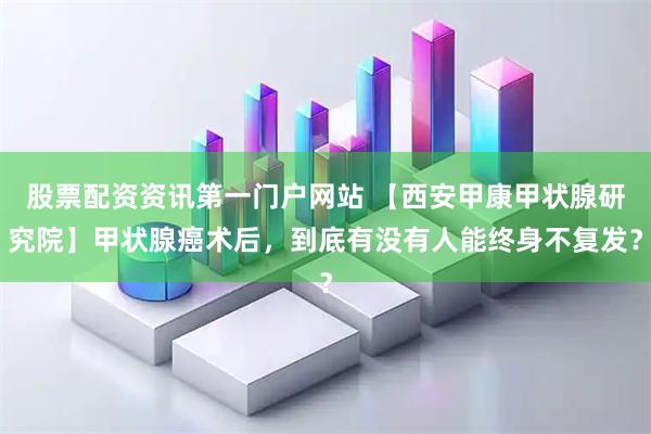 股票配资资讯第一门户网站 【西安甲康甲状腺研究院】甲状腺癌术后，到底有没有人能终身不复发？