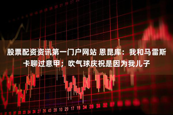 股票配资资讯第一门户网站 恩昆库：我和马雷斯卡聊过意甲；吹气球庆祝是因为我儿子
