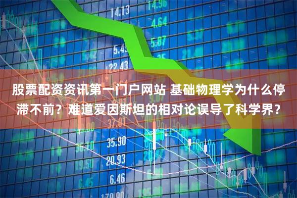 股票配资资讯第一门户网站 基础物理学为什么停滞不前？难道爱因斯坦的相对论误导了科学界？