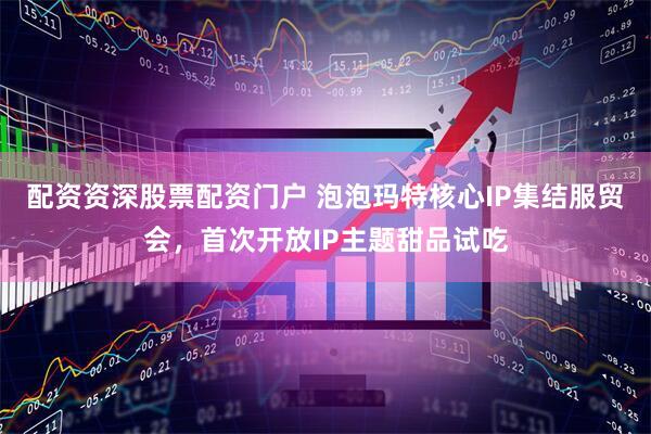 配资资深股票配资门户 泡泡玛特核心IP集结服贸会，首次开放IP主题甜品试吃