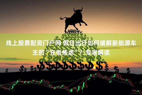 线上股票配资门户网 假日出行如何缓解新能源车主的“充电焦虑”？专家解读