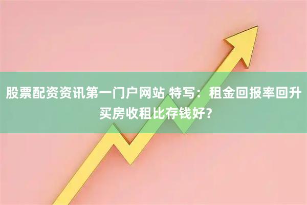 股票配资资讯第一门户网站 特写:租金回报率回升 买房收租比存钱好?