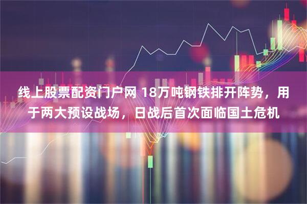线上股票配资门户网 18万吨钢铁排开阵势,用于两大预设战场,日战后首次面临国土危机