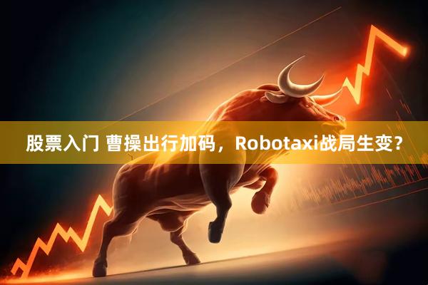 股票入门 曹操出行加码,Robotaxi战局生变?
