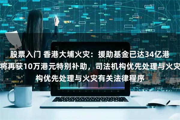 股票入门 香港大埔火灾:援助基金已达34亿港元,每户业主将再获10万港元特别补助,司法机构优先处理与火灾有关法律程序