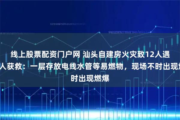 线上股票配资门户网 汕头自建房火灾致12人遇难8人获救：一层存放电线水管等易燃物，现场不时出现燃爆