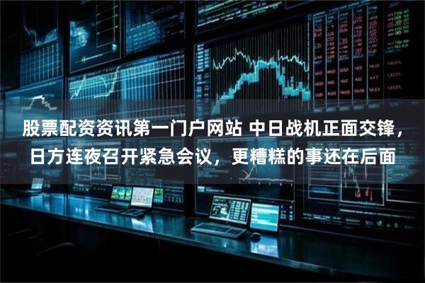 股票配资资讯第一门户网站 中日战机正面交锋,日方连夜召开紧急会议,更糟糕的事还在后面