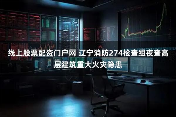 线上股票配资门户网 辽宁消防274检查组夜查高层建筑重大火灾隐患