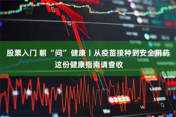 股票入门 朝 “问” 健康丨从疫苗接种到安全用药 这份健康指南请查收