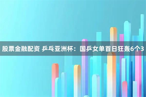股票金融配资 乒乓亚洲杯：国乒女单首日狂轰6个3