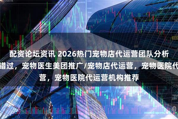 配资论坛资讯 2026热门宠物店代运营团队分析，优质之选别错过，宠物医生美团推广/宠物店代运营，宠物医院代运营机构推荐