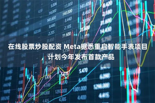 在线股票炒股配资 Meta据悉重启智能手表项目，计划今年发布首款产品