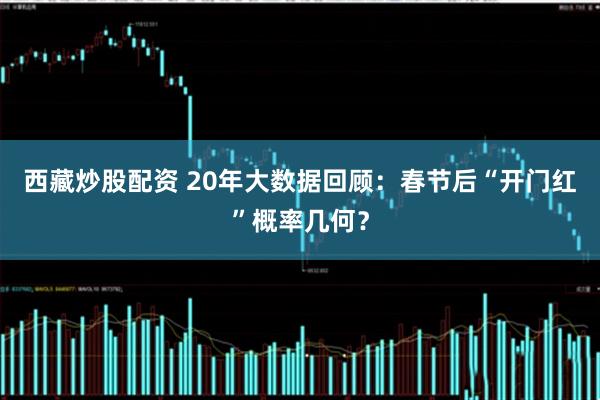 西藏炒股配资 20年大数据回顾：春节后“开门红”概率几何？