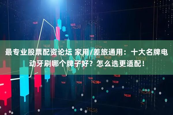 最专业股票配资论坛 家用/差旅通用：十大名牌电动牙刷哪个牌子好？怎么选更适配！