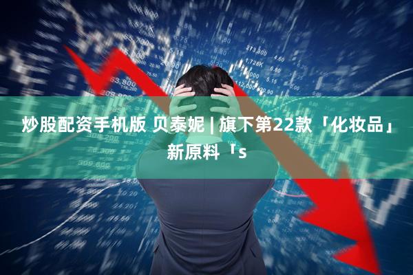 炒股配资手机版 贝泰妮 | 旗下第22款「化妆品」新原料「s