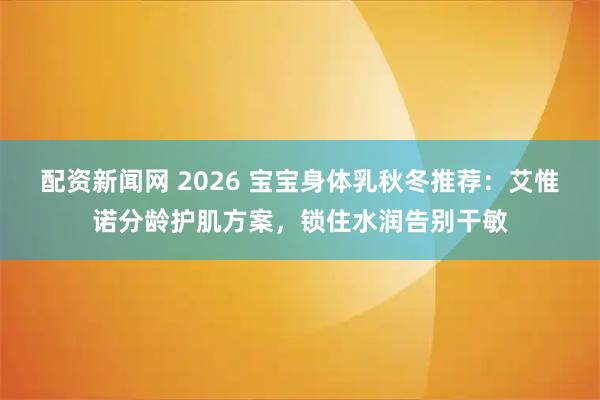 配资新闻网 2026 宝宝身体乳秋冬推荐：艾惟诺分龄护肌方案，锁住水润告别干敏