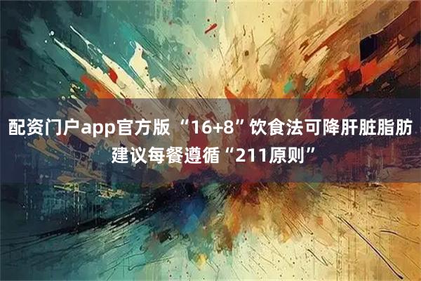 配资门户app官方版 “16+8”饮食法可降肝脏脂肪 建议每餐遵循“211原则”