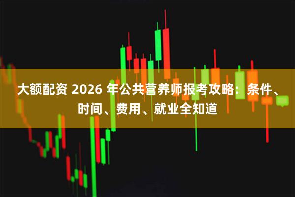 大额配资 2026 年公共营养师报考攻略：条件、时间、费用、就业全知道