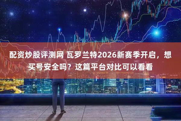 配资炒股评测网 瓦罗兰特2026新赛季开启，想买号安全吗？这篇平台对比可以看看