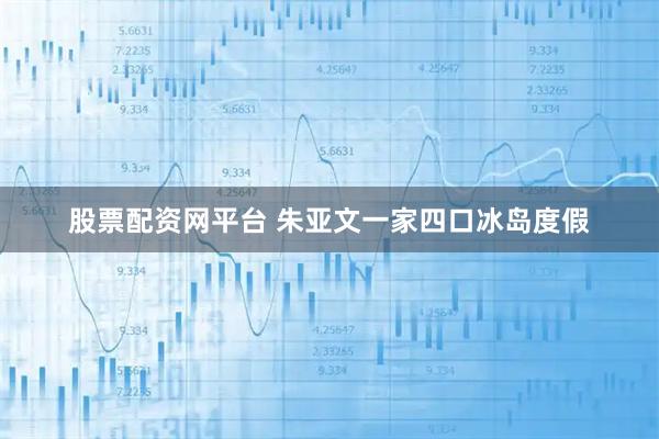 股票配资网平台 朱亚文一家四口冰岛度假