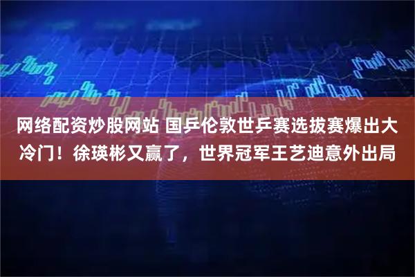 网络配资炒股网站 国乒伦敦世乒赛选拔赛爆出大冷门！徐瑛彬又赢了，世界冠军王艺迪意外出局