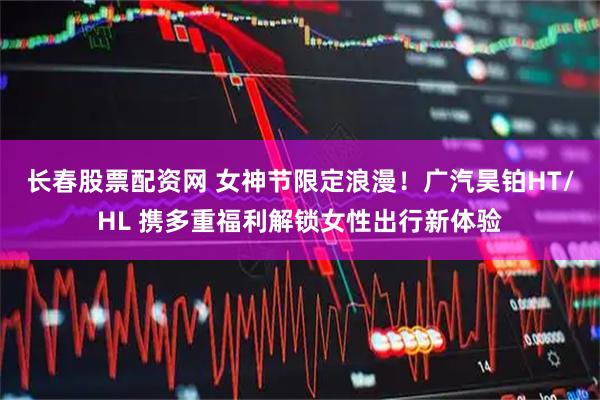 长春股票配资网 女神节限定浪漫！广汽昊铂HT/HL 携多重福利解锁女性出行新体验