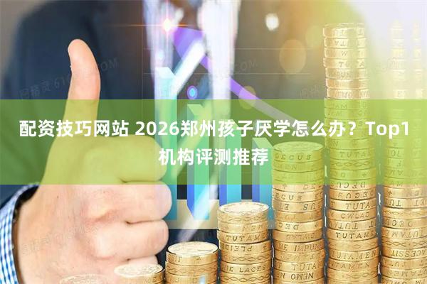 配资技巧网站 2026郑州孩子厌学怎么办？Top1机构评测推荐