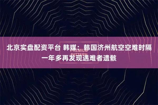 北京实盘配资平台 韩媒：韩国济州航空空难时隔一年多再发现遇难者遗骸