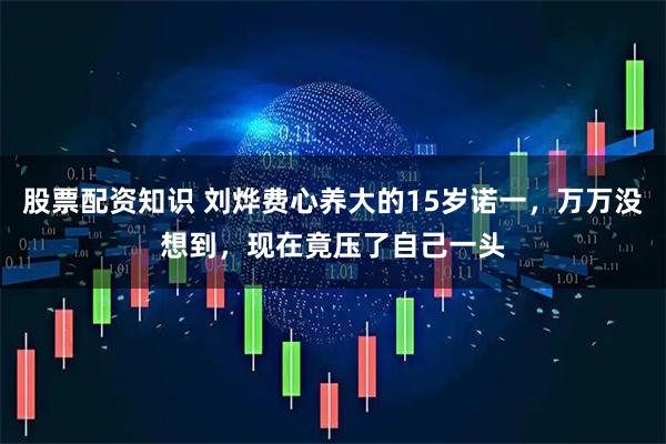 股票配资知识 刘烨费心养大的15岁诺一，万万没想到，现在竟压了自己一头