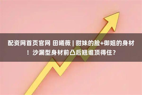 配资网首页官网 田曦薇 | 甜妹的脸+御姐的身材！沙漏型身材前凸后翘谁顶得住？