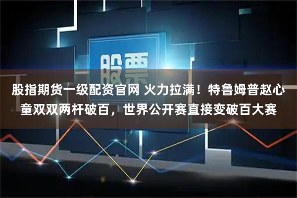 股指期货一级配资官网 火力拉满！特鲁姆普赵心童双双两杆破百，世界公开赛直接变破百大赛