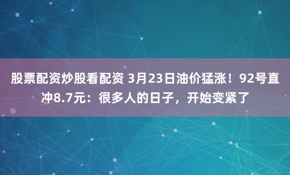 股票配资炒股看配资 3月23日油价猛涨！92号直冲8.7元：很多人的日子，开始变紧了