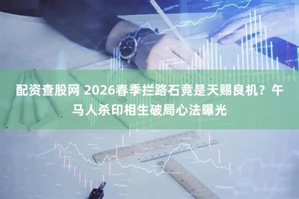 配资查股网 2026春季拦路石竟是天赐良机？午马人杀印相生破局心法曝光