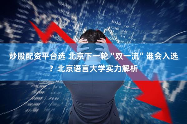 炒股配资平台选 北京下一轮“双一流”谁会入选？北京语言大学实力解析
