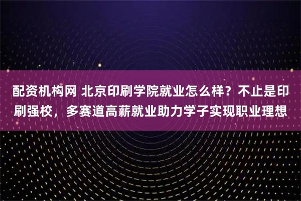 配资机构网 北京印刷学院就业怎么样？不止是印刷强校，多赛道高薪就业助力学子实现职业理想