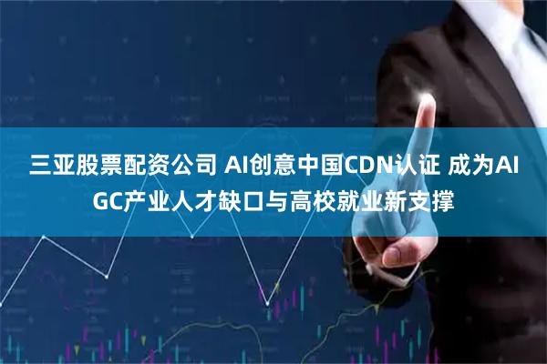 三亚股票配资公司 AI创意中国CDN认证 成为AIGC产业人才缺口与高校就业新支撑