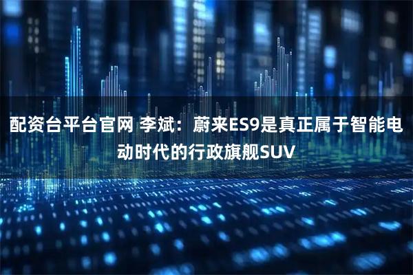 配资台平台官网 李斌：蔚来ES9是真正属于智能电动时代的行政旗舰SUV