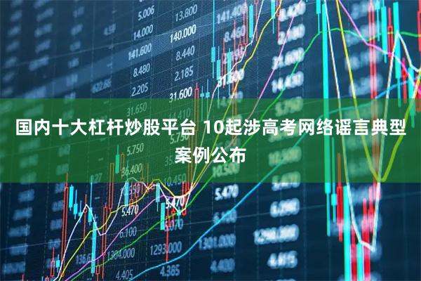 国内十大杠杆炒股平台 10起涉高考网络谣言典型案例公布