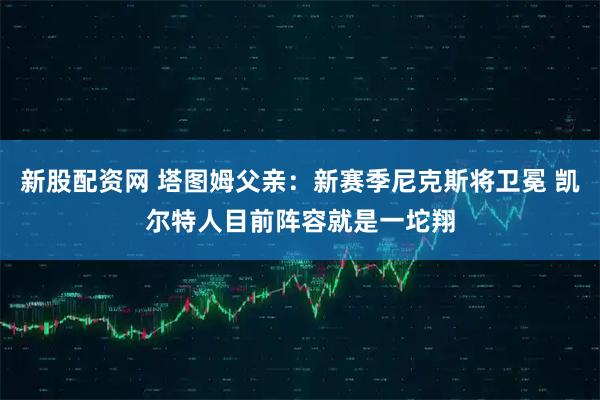 新股配资网 塔图姆父亲：新赛季尼克斯将卫冕 凯尔特人目前阵容就是一坨翔